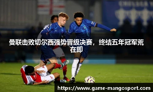 曼联击败切尔西强势晋级决赛，终结五年冠军荒在即