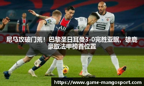 尼马攻破门荒！巴黎圣日耳曼3-0完胜亚眠，雄鹿豪取法甲榜首位置