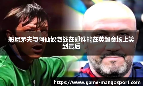 般尼茅夫与阿仙奴激战在即谁能在英超赛场上笑到最后