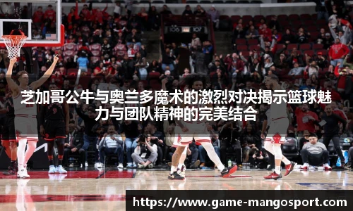 芝加哥公牛与奥兰多魔术的激烈对决揭示篮球魅力与团队精神的完美结合